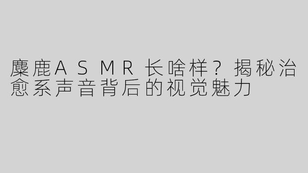麋鹿ASMR长啥样？揭秘治愈系声音背后的视觉魅力