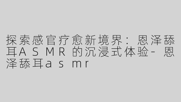探索感官疗愈新境界：恩泽舔耳ASMR的沉浸式体验-恩泽舔耳asmr