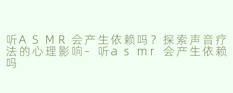 听ASMR会产生依赖吗？探索声音疗法的心理影响-听asmr会产生依赖吗