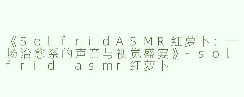 《SolfridASMR红萝卜：一场治愈系的声音与视觉盛宴》-solfrid asmr红萝卜