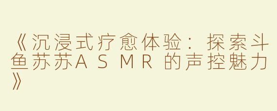 《沉浸式疗愈体验：探索斗鱼苏苏ASMR的声控魅力》