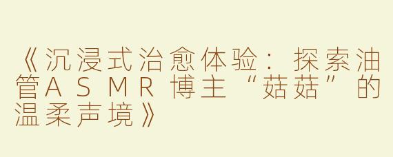 《沉浸式治愈体验：探索油管ASMR博主“菇菇”的温柔声境》