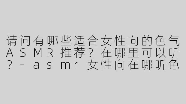 请问有哪些适合女性向的色气ASMR推荐？在哪里可以听？-asmr女性向在哪听色气