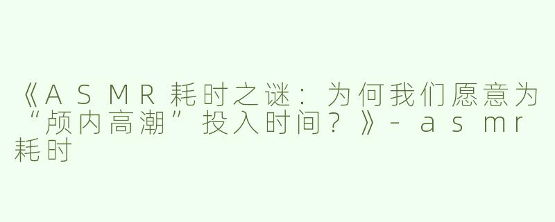《ASMR耗时之谜：为何我们愿意为“颅内高潮”投入时间？》-asmr耗时