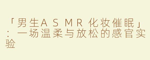 「男生ASMR化妆催眠」：一场温柔与放松的感官实验