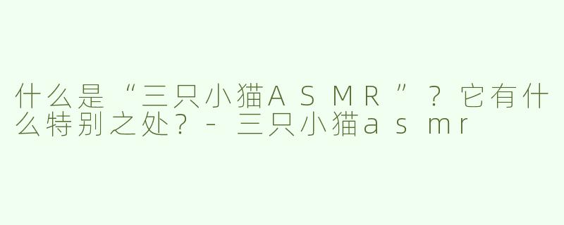 什么是“三只小猫ASMR”？它有什么特别之处？-三只小猫asmr