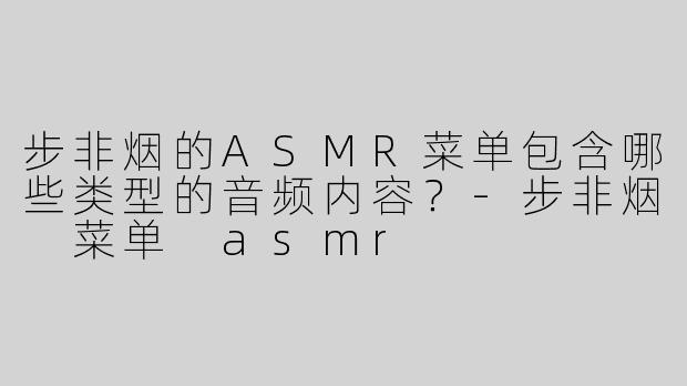 步非烟的ASMR菜单包含哪些类型的音频内容？-步非烟 菜单 asmr