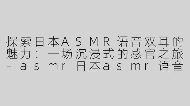 探索日本ASMR语音双耳的魅力：一场沉浸式的感官之旅-asmr日本asmr语音双耳