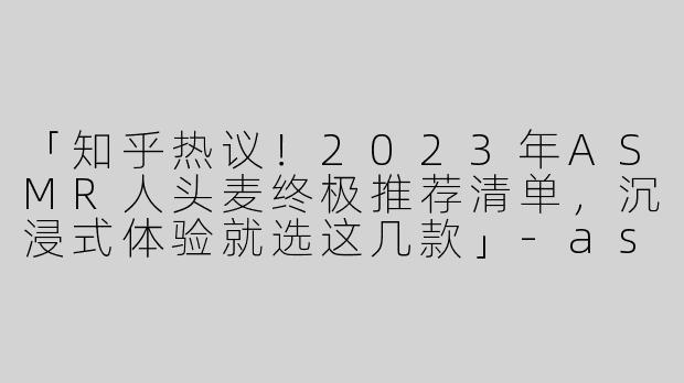 「知乎热议！2023年ASMR人头麦终极推荐清单，沉浸式体验就选这几款」-asmr人头麦推荐知乎