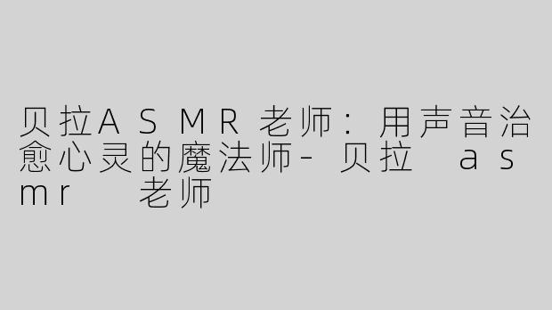 贝拉ASMR老师：用声音治愈心灵的魔法师-贝拉 asmr 老师