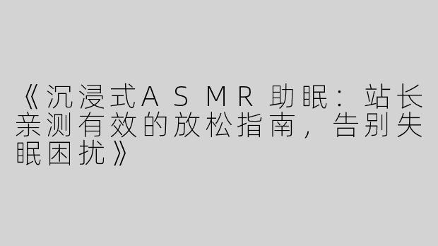 《沉浸式ASMR助眠：站长亲测有效的放松指南，告别失眠困扰》