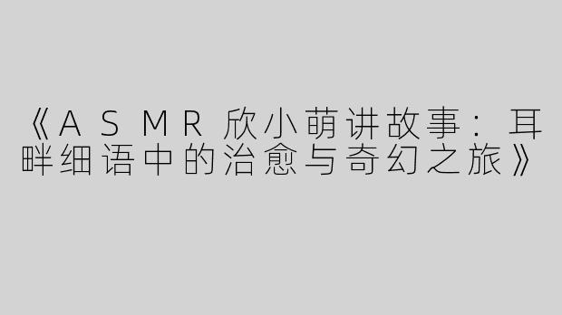《ASMR欣小萌讲故事：耳畔细语中的治愈与奇幻之旅》