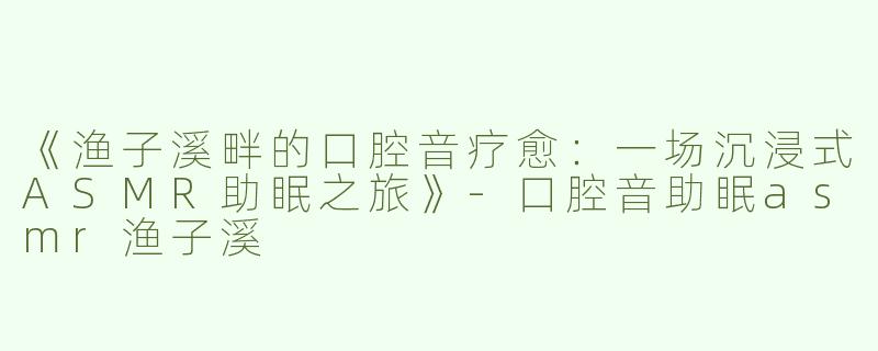 《渔子溪畔的口腔音疗愈：一场沉浸式ASMR助眠之旅》-口腔音助眠asmr渔子溪