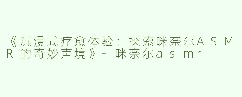 《沉浸式疗愈体验：探索咪奈尔ASMR的奇妙声境》-咪奈尔asmr