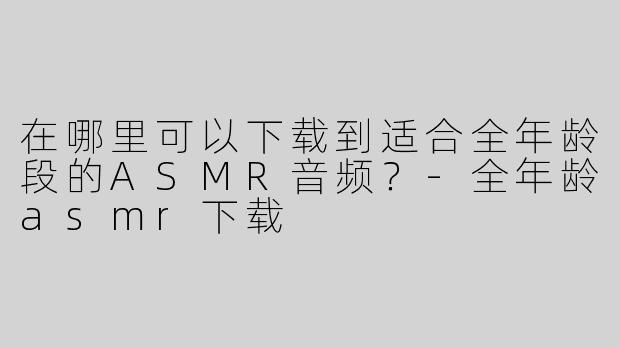 在哪里可以下载到适合全年龄段的ASMR音频？
