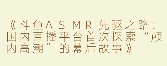 《斗鱼ASMR先驱之路：国内直播平台首次探索“颅内高潮”的幕后故事》