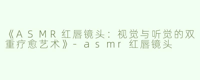 《ASMR红唇镜头：视觉与听觉的双重疗愈艺术》-asmr红唇镜头