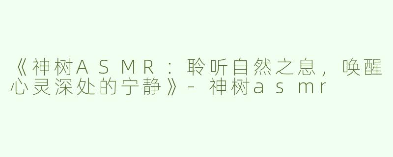 《神树ASMR：聆听自然之息，唤醒心灵深处的宁静》-神树asmr