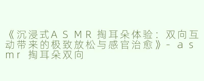 《沉浸式ASMR掏耳朵体验：双向互动带来的极致放松与感官治愈》-asmr掏耳朵双向
