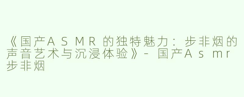 《国产ASMR的独特魅力：步非烟的声音艺术与沉浸体验》-国产Asmr步非烟
