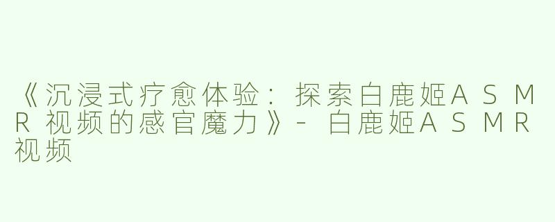 《沉浸式疗愈体验：探索白鹿姬ASMR视频的感官魔力》-白鹿姬ASMR视频