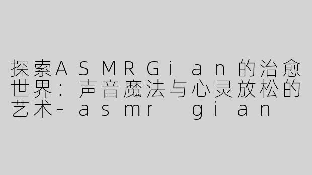 探索ASMRGian的治愈世界：声音魔法与心灵放松的艺术-asmr gian