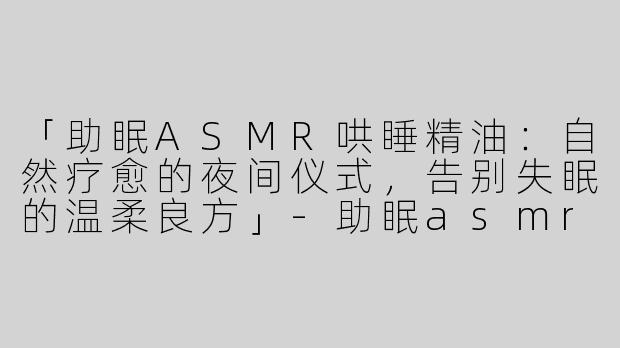 「助眠ASMR哄睡精油：自然疗愈的夜间仪式，告别失眠的温柔良方」-助眠asmr哄睡精油