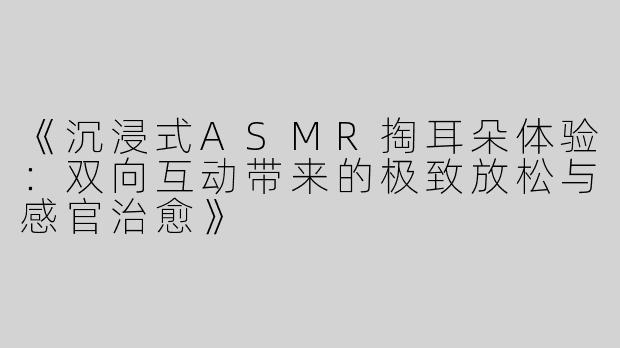 《沉浸式ASMR掏耳朵体验：双向互动带来的极致放松与感官治愈》