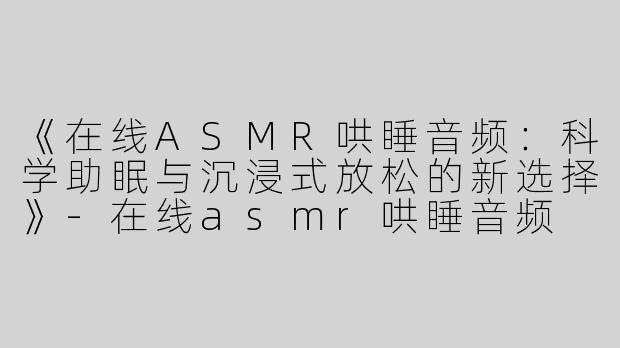 《在线ASMR哄睡音频：科学助眠与沉浸式放松的新选择》-在线asmr哄睡音频