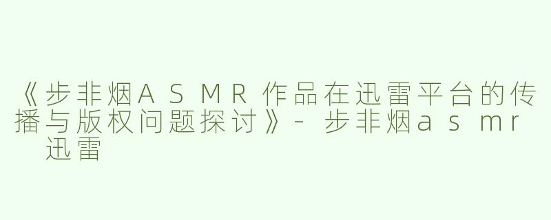 《步非烟ASMR作品在迅雷平台的传播与版权问题探讨》-步非烟asmr 迅雷