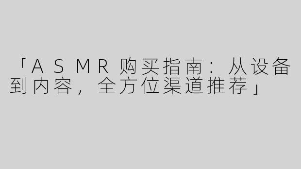 「ASMR购买指南：从设备到内容，全方位渠道推荐」