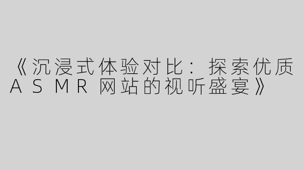 《沉浸式体验对比：探索优质ASMR网站的视听盛宴》