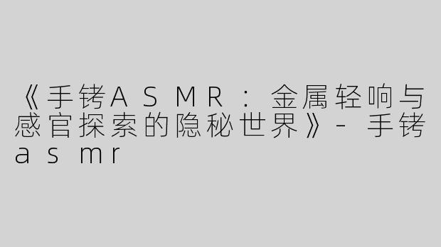 《手铐ASMR：金属轻响与感官探索的隐秘世界》-手铐asmr