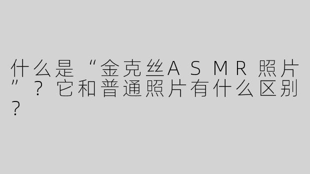 什么是“金克丝ASMR照片”？它和普通照片有什么区别？