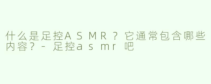 什么是足控ASMR？它通常包含哪些内容？-足控asmr吧