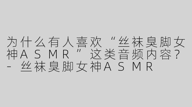 为什么有人喜欢“丝袜臭脚女神ASMR”这类音频内容？-丝袜臭脚女神ASMR