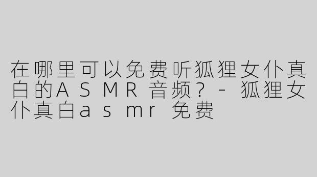 在哪里可以免费听狐狸女仆真白的ASMR音频？-狐狸女仆真白asmr免费