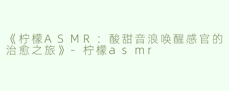《柠檬ASMR：酸甜音浪唤醒感官的治愈之旅》-柠檬asmr