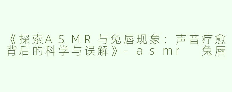 《探索ASMR与兔唇现象：声音疗愈背后的科学与误解》