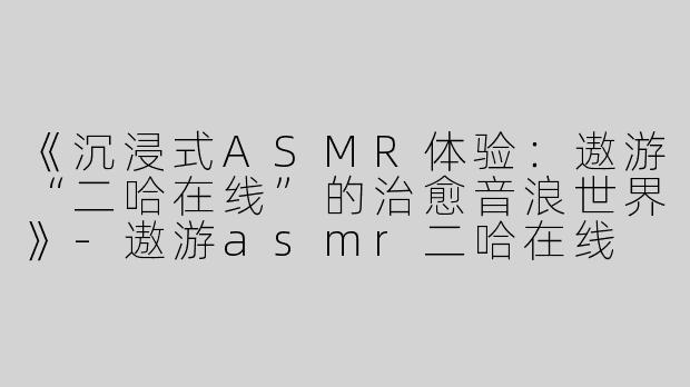 《沉浸式ASMR体验：遨游“二哈在线”的治愈音浪世界》-遨游asmr二哈在线