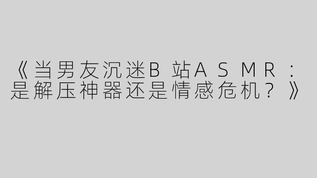 《当男友沉迷B站ASMR：是解压神器还是情感危机？》
