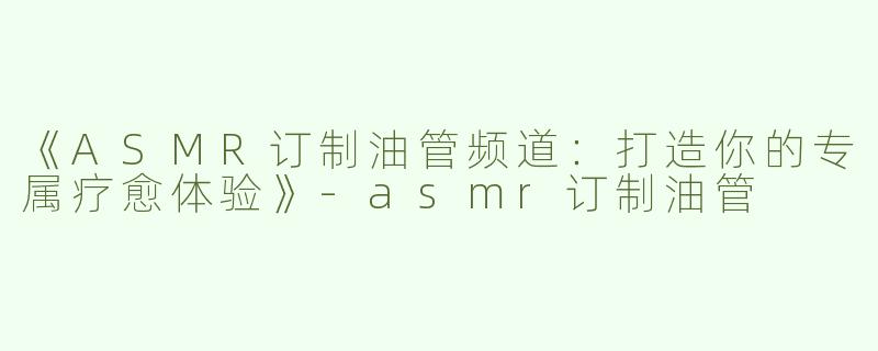 《ASMR订制油管频道：打造你的专属疗愈体验》-asmr订制油管