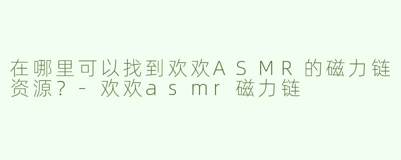 在哪里可以找到欢欢ASMR的磁力链资源？