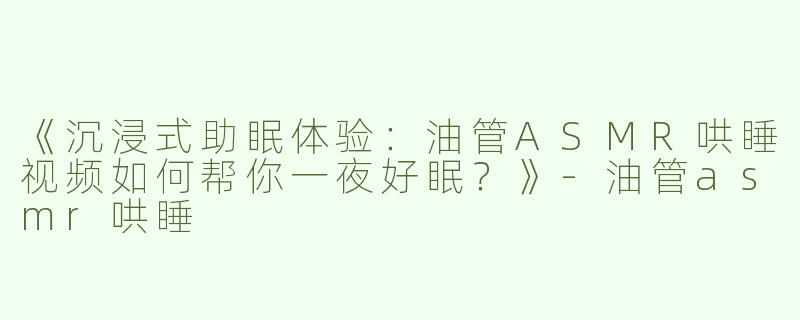 《沉浸式助眠体验：油管ASMR哄睡视频如何帮你一夜好眠？》-油管asmr哄睡