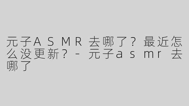 元子ASMR去哪了？最近怎么没更新？-元子asmr去哪了