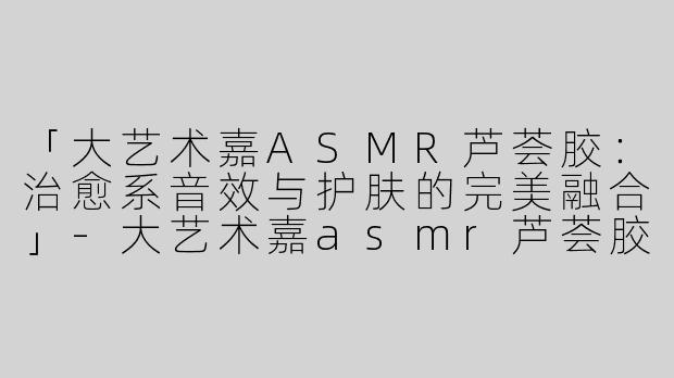 「大艺术嘉ASMR芦荟胶：治愈系音效与护肤的完美融合」-大艺术嘉asmr芦荟胶