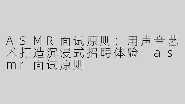 ASMR面试原则：用声音艺术打造沉浸式招聘体验-asmr面试原则