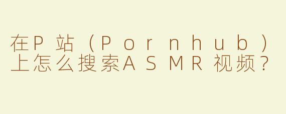 在P站（Pornhub）上怎么搜索ASMR视频？