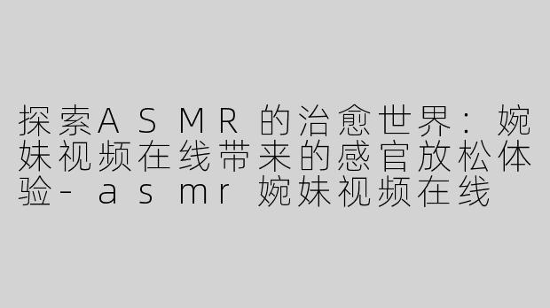 探索ASMR的治愈世界：婉妹视频在线带来的感官放松体验-asmr婉妹视频在线