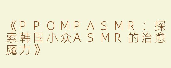 《PPOMPASMR：探索韩国小众ASMR的治愈魔力》